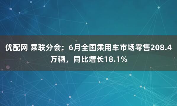 优配网 乘联分会：6月全国乘用车市场零售208.4万辆，同比增长18.1%