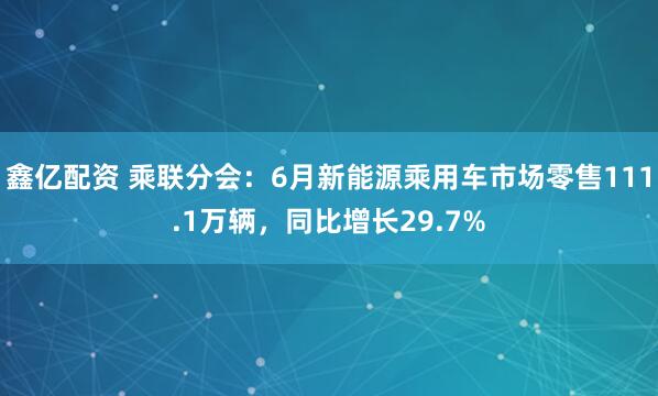 鑫亿配资 乘联分会：6月新能源乘用车市场零售111.1万辆，同比增长29.7%
