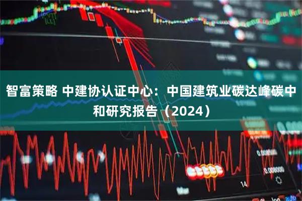 智富策略 中建协认证中心：中国建筑业碳达峰碳中和研究报告（2024）