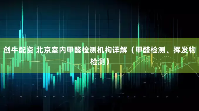 创牛配资 北京室内甲醛检测机构详解（甲醛检测、挥发物检测）