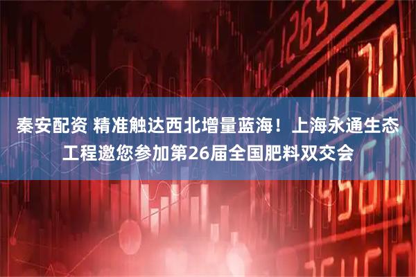 秦安配资 精准触达西北增量蓝海！上海永通生态工程邀您参加第26届全国肥料双交会
