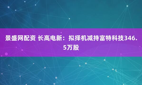 景盛网配资 长高电新：拟择机减持富特科技346.5万股