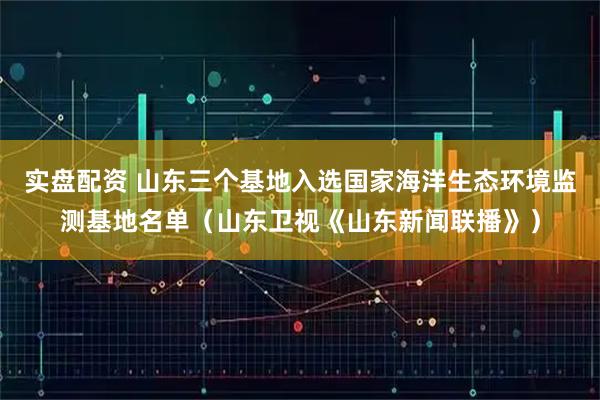 实盘配资 山东三个基地入选国家海洋生态环境监测基地名单（山东卫视《山东新闻联播》）