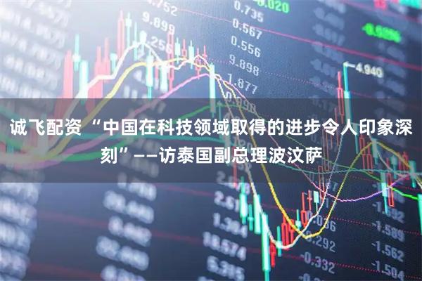 诚飞配资 “中国在科技领域取得的进步令人印象深刻”——访泰国副总理波汶萨