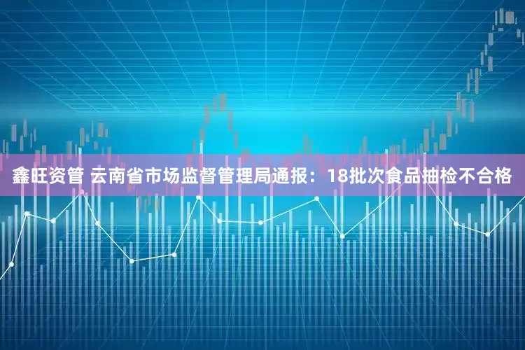 鑫旺资管 云南省市场监督管理局通报：18批次食品抽检不合格