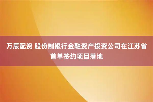 万辰配资 股份制银行金融资产投资公司在江苏省首单签约项目落地