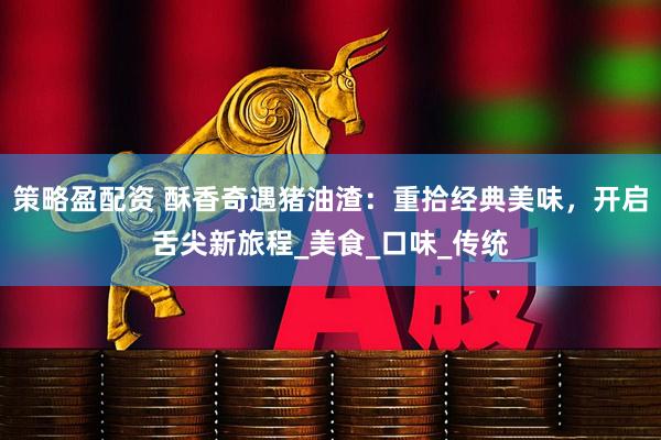 策略盈配资 酥香奇遇猪油渣：重拾经典美味，开启舌尖新旅程_美食_口味_传统