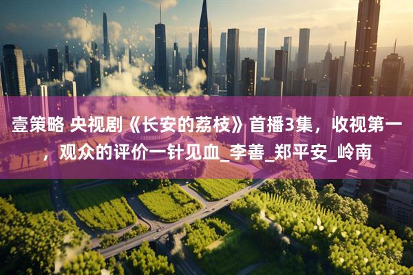 壹策略 央视剧《长安的荔枝》首播3集,收视第一,观众的评价一针见血_李善_郑平安_岭南