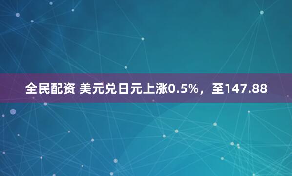 全民配资 美元兑日元上涨0.5%，至147.88