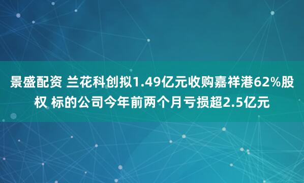 景盛配资 兰花科创拟1.49亿元收购嘉祥港62%股权 标的公司今年前两个月亏损超2.5亿元