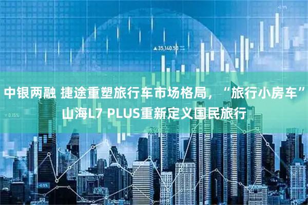 中银两融 捷途重塑旅行车市场格局，“旅行小房车”山海L7 PLUS重新定义国民旅行