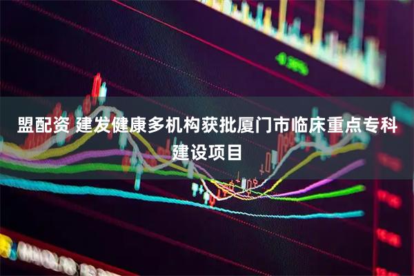 盟配资 建发健康多机构获批厦门市临床重点专科建设项目