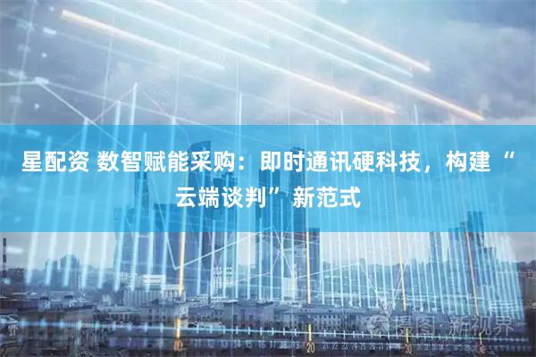 星配资 数智赋能采购：即时通讯硬科技，构建 “云端谈判” 新范式