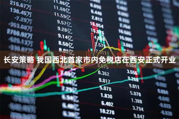 长安策略 我国西北首家市内免税店在西安正式开业