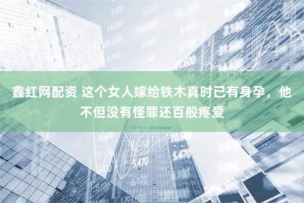 鑫红网配资 这个女人嫁给铁木真时已有身孕，他不但没有怪罪还百般疼爱