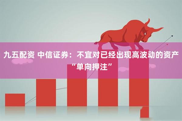 九五配资 中信证券：不宜对已经出现高波动的资产“单向押注”