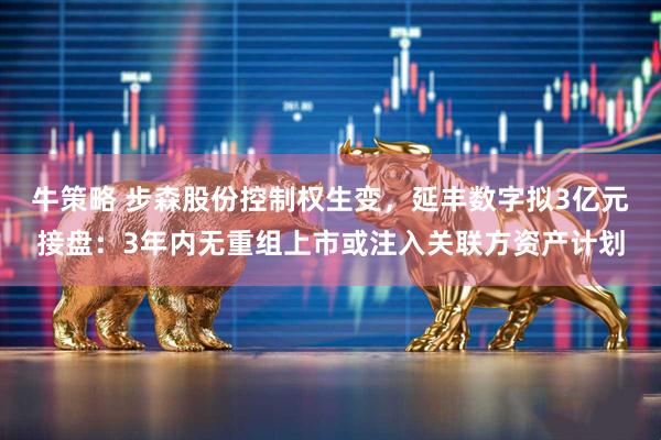 牛策略 步森股份控制权生变，延丰数字拟3亿元接盘：3年内无重组上市或注入关联方资产计划