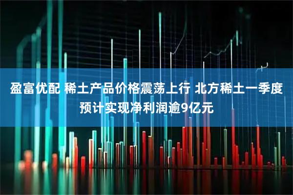 盈富优配 稀土产品价格震荡上行 北方稀土一季度预计实现净利润逾9亿元