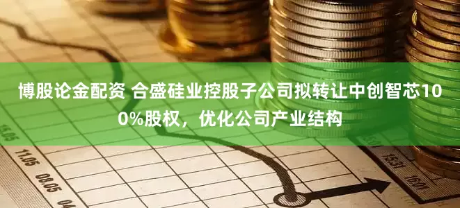 博股论金配资 合盛硅业控股子公司拟转让中创智芯100%股权，优化公司产业结构